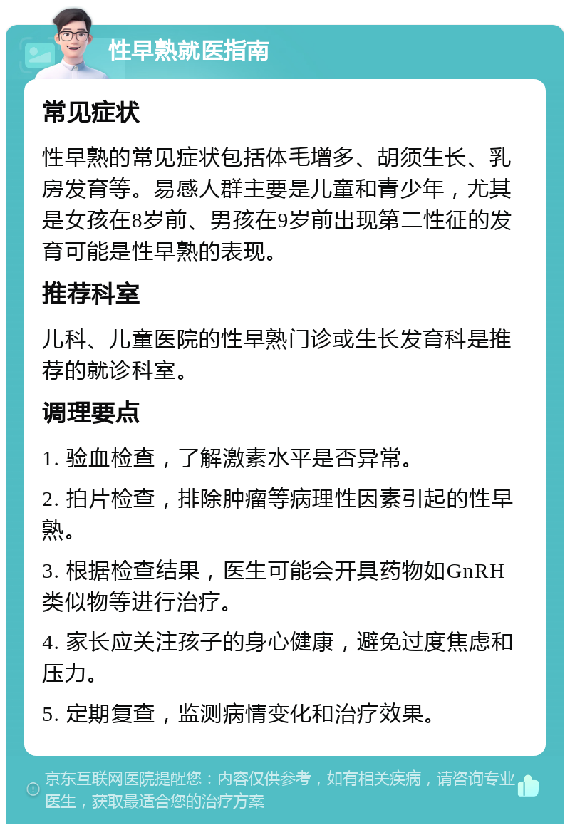 性早熟就医指南 常见症状 性早熟的常见症状包括体毛增多、胡须生长、乳房发育等。易感人群主要是儿童和青少年，尤其是女孩在8岁前、男孩在9岁前出现第二性征的发育可能是性早熟的表现。 推荐科室 儿科、儿童医院的性早熟门诊或生长发育科是推荐的就诊科室。 调理要点 1. 验血检查，了解激素水平是否异常。 2. 拍片检查，排除肿瘤等病理性因素引起的性早熟。 3. 根据检查结果，医生可能会开具药物如GnRH类似物等进行治疗。 4. 家长应关注孩子的身心健康，避免过度焦虑和压力。 5. 定期复查，监测病情变化和治疗效果。