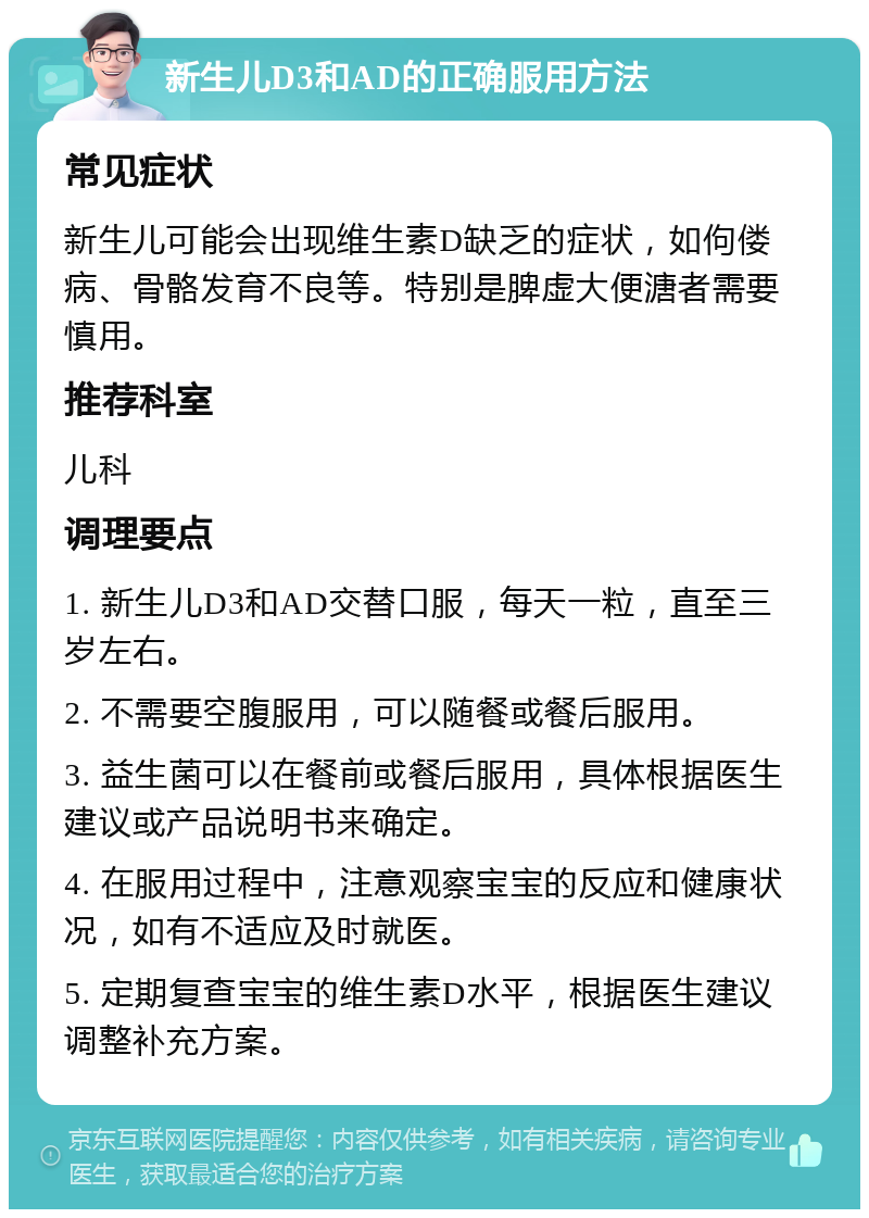 新生儿D3和AD的正确服用方法 常见症状 新生儿可能会出现维生素D缺乏的症状，如佝偻病、骨骼发育不良等。特别是脾虚大便溏者需要慎用。 推荐科室 儿科 调理要点 1. 新生儿D3和AD交替口服，每天一粒，直至三岁左右。 2. 不需要空腹服用，可以随餐或餐后服用。 3. 益生菌可以在餐前或餐后服用，具体根据医生建议或产品说明书来确定。 4. 在服用过程中，注意观察宝宝的反应和健康状况，如有不适应及时就医。 5. 定期复查宝宝的维生素D水平，根据医生建议调整补充方案。