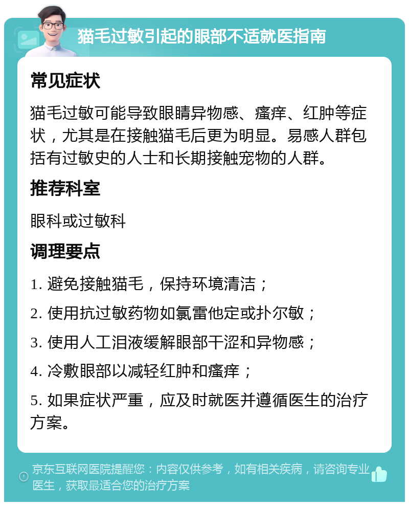 猫毛过敏引起的眼部不适就医指南 常见症状 猫毛过敏可能导致眼睛异物感、瘙痒、红肿等症状，尤其是在接触猫毛后更为明显。易感人群包括有过敏史的人士和长期接触宠物的人群。 推荐科室 眼科或过敏科 调理要点 1. 避免接触猫毛，保持环境清洁； 2. 使用抗过敏药物如氯雷他定或扑尔敏； 3. 使用人工泪液缓解眼部干涩和异物感； 4. 冷敷眼部以减轻红肿和瘙痒； 5. 如果症状严重，应及时就医并遵循医生的治疗方案。