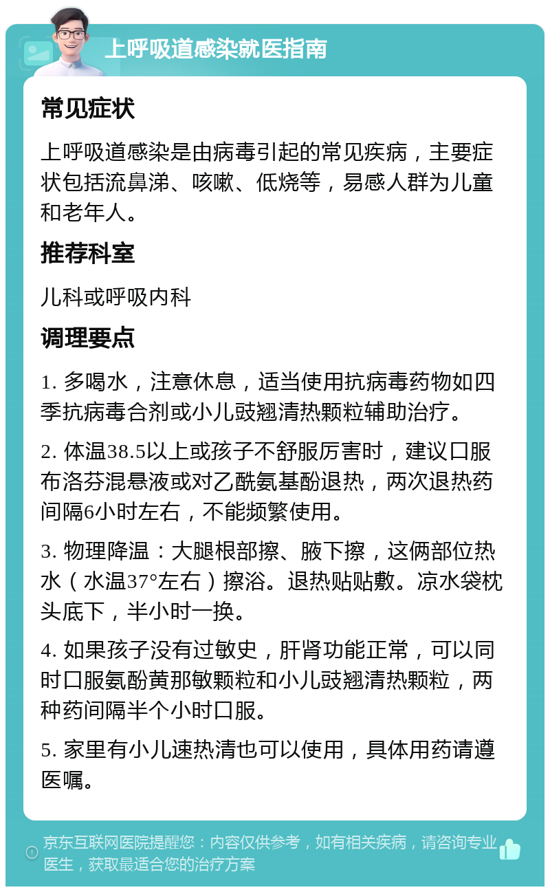 上呼吸道感染就医指南 常见症状 上呼吸道感染是由病毒引起的常见疾病，主要症状包括流鼻涕、咳嗽、低烧等，易感人群为儿童和老年人。 推荐科室 儿科或呼吸内科 调理要点 1. 多喝水，注意休息，适当使用抗病毒药物如四季抗病毒合剂或小儿豉翘清热颗粒辅助治疗。 2. 体温38.5以上或孩子不舒服厉害时，建议口服布洛芬混悬液或对乙酰氨基酚退热，两次退热药间隔6小时左右，不能频繁使用。 3. 物理降温：大腿根部擦、腋下擦，这俩部位热水（水温37°左右）擦浴。退热贴贴敷。凉水袋枕头底下，半小时一换。 4. 如果孩子没有过敏史，肝肾功能正常，可以同时口服氨酚黄那敏颗粒和小儿豉翘清热颗粒，两种药间隔半个小时口服。 5. 家里有小儿速热清也可以使用，具体用药请遵医嘱。