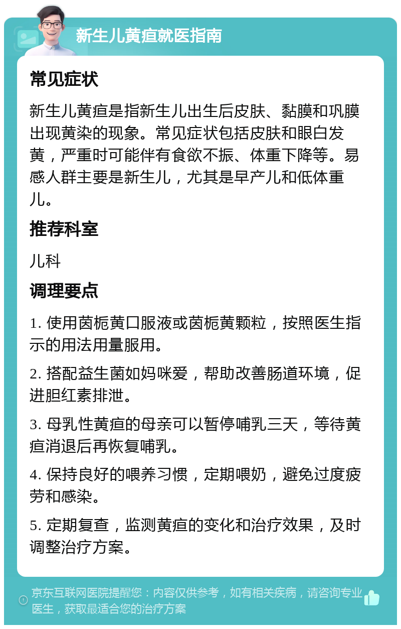 新生儿黄疸就医指南 常见症状 新生儿黄疸是指新生儿出生后皮肤、黏膜和巩膜出现黄染的现象。常见症状包括皮肤和眼白发黄，严重时可能伴有食欲不振、体重下降等。易感人群主要是新生儿，尤其是早产儿和低体重儿。 推荐科室 儿科 调理要点 1. 使用茵栀黄口服液或茵栀黄颗粒，按照医生指示的用法用量服用。 2. 搭配益生菌如妈咪爱，帮助改善肠道环境，促进胆红素排泄。 3. 母乳性黄疸的母亲可以暂停哺乳三天，等待黄疸消退后再恢复哺乳。 4. 保持良好的喂养习惯，定期喂奶，避免过度疲劳和感染。 5. 定期复查，监测黄疸的变化和治疗效果，及时调整治疗方案。