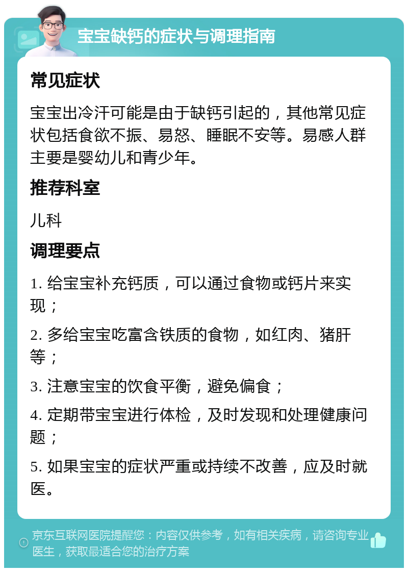 宝宝缺钙的症状与调理指南 常见症状 宝宝出冷汗可能是由于缺钙引起的，其他常见症状包括食欲不振、易怒、睡眠不安等。易感人群主要是婴幼儿和青少年。 推荐科室 儿科 调理要点 1. 给宝宝补充钙质，可以通过食物或钙片来实现； 2. 多给宝宝吃富含铁质的食物，如红肉、猪肝等； 3. 注意宝宝的饮食平衡，避免偏食； 4. 定期带宝宝进行体检，及时发现和处理健康问题； 5. 如果宝宝的症状严重或持续不改善，应及时就医。