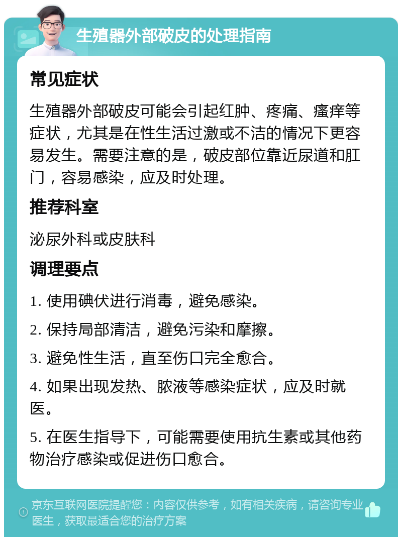 生殖器外部破皮的处理指南 常见症状 生殖器外部破皮可能会引起红肿、疼痛、瘙痒等症状，尤其是在性生活过激或不洁的情况下更容易发生。需要注意的是，破皮部位靠近尿道和肛门，容易感染，应及时处理。 推荐科室 泌尿外科或皮肤科 调理要点 1. 使用碘伏进行消毒，避免感染。 2. 保持局部清洁，避免污染和摩擦。 3. 避免性生活，直至伤口完全愈合。 4. 如果出现发热、脓液等感染症状，应及时就医。 5. 在医生指导下，可能需要使用抗生素或其他药物治疗感染或促进伤口愈合。