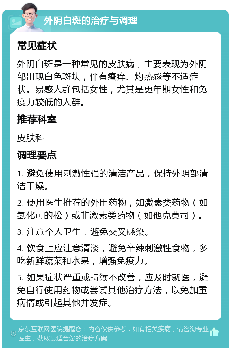 外阴白斑的治疗与调理 常见症状 外阴白斑是一种常见的皮肤病，主要表现为外阴部出现白色斑块，伴有瘙痒、灼热感等不适症状。易感人群包括女性，尤其是更年期女性和免疫力较低的人群。 推荐科室 皮肤科 调理要点 1. 避免使用刺激性强的清洁产品，保持外阴部清洁干燥。 2. 使用医生推荐的外用药物，如激素类药物（如氢化可的松）或非激素类药物（如他克莫司）。 3. 注意个人卫生，避免交叉感染。 4. 饮食上应注意清淡，避免辛辣刺激性食物，多吃新鲜蔬菜和水果，增强免疫力。 5. 如果症状严重或持续不改善，应及时就医，避免自行使用药物或尝试其他治疗方法，以免加重病情或引起其他并发症。