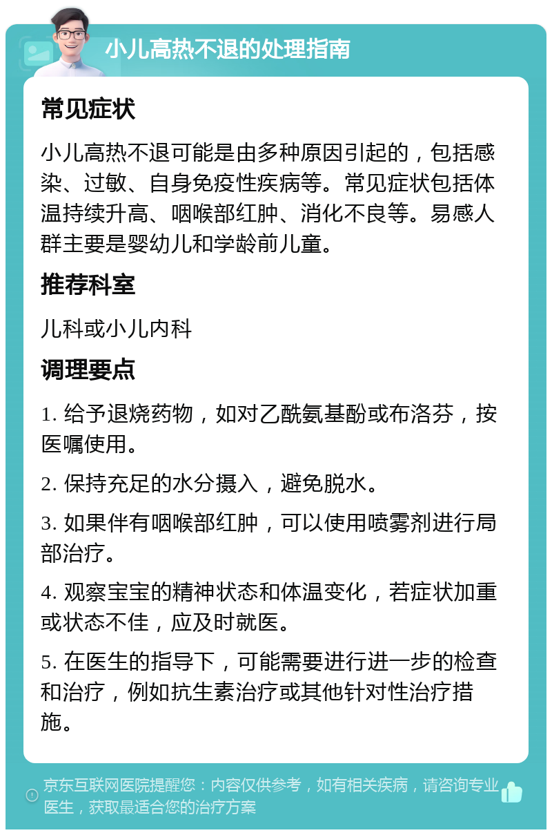 小儿高热不退的处理指南 常见症状 小儿高热不退可能是由多种原因引起的，包括感染、过敏、自身免疫性疾病等。常见症状包括体温持续升高、咽喉部红肿、消化不良等。易感人群主要是婴幼儿和学龄前儿童。 推荐科室 儿科或小儿内科 调理要点 1. 给予退烧药物，如对乙酰氨基酚或布洛芬，按医嘱使用。 2. 保持充足的水分摄入，避免脱水。 3. 如果伴有咽喉部红肿，可以使用喷雾剂进行局部治疗。 4. 观察宝宝的精神状态和体温变化，若症状加重或状态不佳，应及时就医。 5. 在医生的指导下，可能需要进行进一步的检查和治疗，例如抗生素治疗或其他针对性治疗措施。