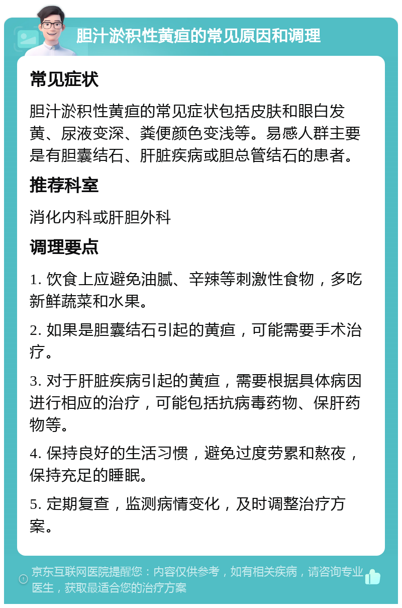 胆汁淤积性黄疸的常见原因和调理 常见症状 胆汁淤积性黄疸的常见症状包括皮肤和眼白发黄、尿液变深、粪便颜色变浅等。易感人群主要是有胆囊结石、肝脏疾病或胆总管结石的患者。 推荐科室 消化内科或肝胆外科 调理要点 1. 饮食上应避免油腻、辛辣等刺激性食物，多吃新鲜蔬菜和水果。 2. 如果是胆囊结石引起的黄疸，可能需要手术治疗。 3. 对于肝脏疾病引起的黄疸，需要根据具体病因进行相应的治疗，可能包括抗病毒药物、保肝药物等。 4. 保持良好的生活习惯，避免过度劳累和熬夜，保持充足的睡眠。 5. 定期复查，监测病情变化，及时调整治疗方案。