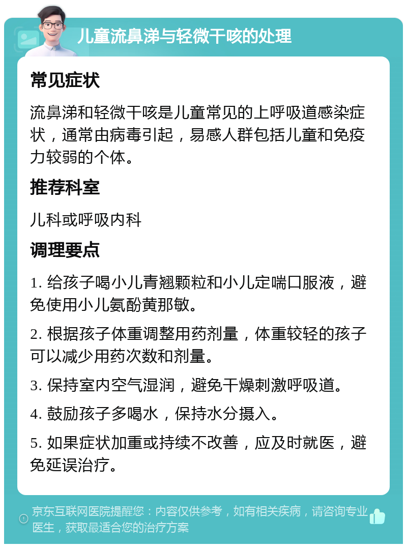 儿童流鼻涕与轻微干咳的处理 常见症状 流鼻涕和轻微干咳是儿童常见的上呼吸道感染症状，通常由病毒引起，易感人群包括儿童和免疫力较弱的个体。 推荐科室 儿科或呼吸内科 调理要点 1. 给孩子喝小儿青翘颗粒和小儿定喘口服液，避免使用小儿氨酚黄那敏。 2. 根据孩子体重调整用药剂量，体重较轻的孩子可以减少用药次数和剂量。 3. 保持室内空气湿润，避免干燥刺激呼吸道。 4. 鼓励孩子多喝水，保持水分摄入。 5. 如果症状加重或持续不改善，应及时就医，避免延误治疗。