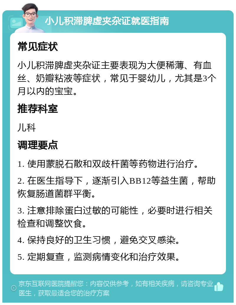 小儿积滞脾虚夹杂证就医指南 常见症状 小儿积滞脾虚夹杂证主要表现为大便稀薄、有血丝、奶瓣粘液等症状，常见于婴幼儿，尤其是3个月以内的宝宝。 推荐科室 儿科 调理要点 1. 使用蒙脱石散和双歧杆菌等药物进行治疗。 2. 在医生指导下，逐渐引入BB12等益生菌，帮助恢复肠道菌群平衡。 3. 注意排除蛋白过敏的可能性，必要时进行相关检查和调整饮食。 4. 保持良好的卫生习惯，避免交叉感染。 5. 定期复查，监测病情变化和治疗效果。