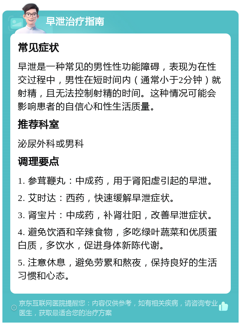 早泄治疗指南 常见症状 早泄是一种常见的男性性功能障碍，表现为在性交过程中，男性在短时间内（通常小于2分钟）就射精，且无法控制射精的时间。这种情况可能会影响患者的自信心和性生活质量。 推荐科室 泌尿外科或男科 调理要点 1. 参茸鞭丸：中成药，用于肾阳虚引起的早泄。 2. 艾时达：西药，快速缓解早泄症状。 3. 肾宝片：中成药，补肾壮阳，改善早泄症状。 4. 避免饮酒和辛辣食物，多吃绿叶蔬菜和优质蛋白质，多饮水，促进身体新陈代谢。 5. 注意休息，避免劳累和熬夜，保持良好的生活习惯和心态。