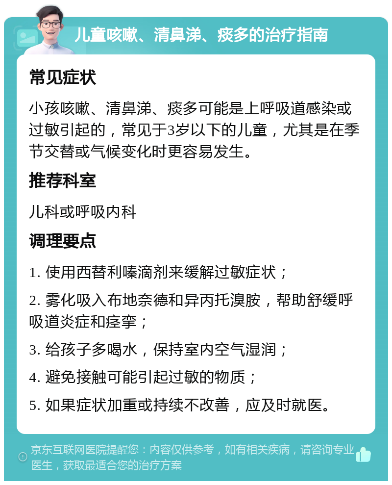 儿童咳嗽、清鼻涕、痰多的治疗指南 常见症状 小孩咳嗽、清鼻涕、痰多可能是上呼吸道感染或过敏引起的，常见于3岁以下的儿童，尤其是在季节交替或气候变化时更容易发生。 推荐科室 儿科或呼吸内科 调理要点 1. 使用西替利嗪滴剂来缓解过敏症状； 2. 雾化吸入布地奈德和异丙托溴胺，帮助舒缓呼吸道炎症和痉挛； 3. 给孩子多喝水，保持室内空气湿润； 4. 避免接触可能引起过敏的物质； 5. 如果症状加重或持续不改善，应及时就医。