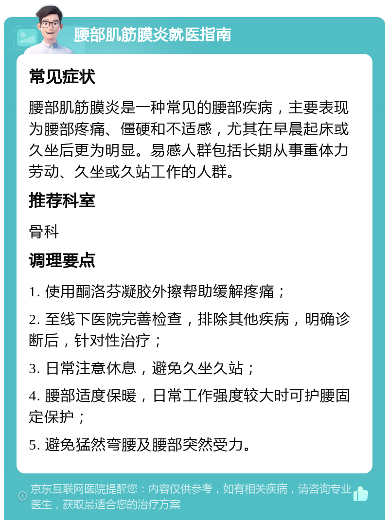 腰部肌筋膜炎就医指南 常见症状 腰部肌筋膜炎是一种常见的腰部疾病，主要表现为腰部疼痛、僵硬和不适感，尤其在早晨起床或久坐后更为明显。易感人群包括长期从事重体力劳动、久坐或久站工作的人群。 推荐科室 骨科 调理要点 1. 使用酮洛芬凝胶外擦帮助缓解疼痛； 2. 至线下医院完善检查，排除其他疾病，明确诊断后，针对性治疗； 3. 日常注意休息，避免久坐久站； 4. 腰部适度保暖，日常工作强度较大时可护腰固定保护； 5. 避免猛然弯腰及腰部突然受力。