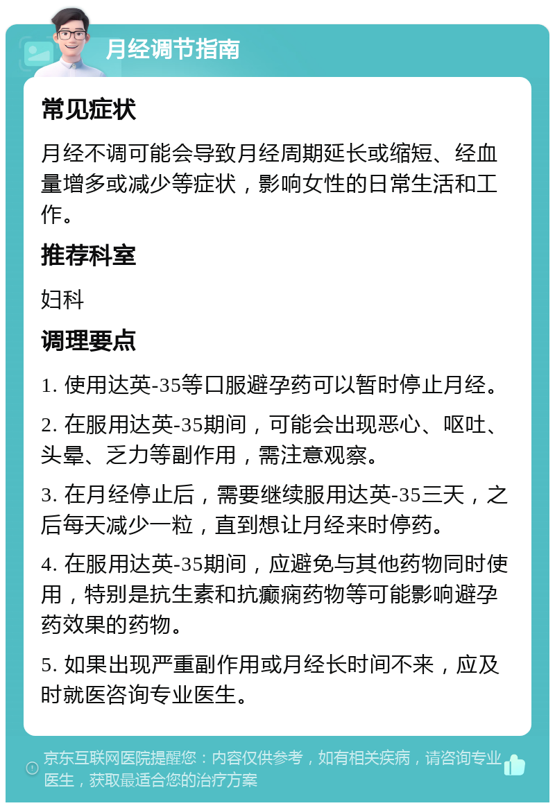 月经调节指南 常见症状 月经不调可能会导致月经周期延长或缩短、经血量增多或减少等症状，影响女性的日常生活和工作。 推荐科室 妇科 调理要点 1. 使用达英-35等口服避孕药可以暂时停止月经。 2. 在服用达英-35期间，可能会出现恶心、呕吐、头晕、乏力等副作用，需注意观察。 3. 在月经停止后，需要继续服用达英-35三天，之后每天减少一粒，直到想让月经来时停药。 4. 在服用达英-35期间，应避免与其他药物同时使用，特别是抗生素和抗癫痫药物等可能影响避孕药效果的药物。 5. 如果出现严重副作用或月经长时间不来，应及时就医咨询专业医生。