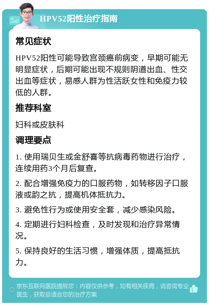 HPV52阳性治疗指南 常见症状 HPV52阳性可能导致宫颈癌前病变，早期可能无明显症状，后期可能出现不规则阴道出血、性交出血等症状，易感人群为性活跃女性和免疫力较低的人群。 推荐科室 妇科或皮肤科 调理要点 1. 使用瑞贝生或金舒喜等抗病毒药物进行治疗，连续用药3个月后复查。 2. 配合增强免疫力的口服药物，如转移因子口服液或韵之抗，提高机体抵抗力。 3. 避免性行为或使用安全套，减少感染风险。 4. 定期进行妇科检查，及时发现和治疗异常情况。 5. 保持良好的生活习惯，增强体质，提高抵抗力。