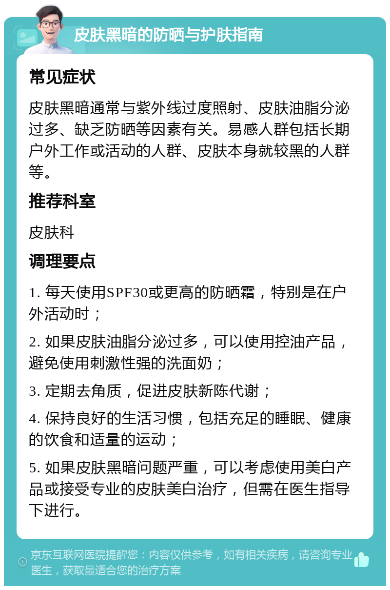 皮肤黑暗的防晒与护肤指南 常见症状 皮肤黑暗通常与紫外线过度照射、皮肤油脂分泌过多、缺乏防晒等因素有关。易感人群包括长期户外工作或活动的人群、皮肤本身就较黑的人群等。 推荐科室 皮肤科 调理要点 1. 每天使用SPF30或更高的防晒霜，特别是在户外活动时； 2. 如果皮肤油脂分泌过多，可以使用控油产品，避免使用刺激性强的洗面奶； 3. 定期去角质，促进皮肤新陈代谢； 4. 保持良好的生活习惯，包括充足的睡眠、健康的饮食和适量的运动； 5. 如果皮肤黑暗问题严重，可以考虑使用美白产品或接受专业的皮肤美白治疗，但需在医生指导下进行。