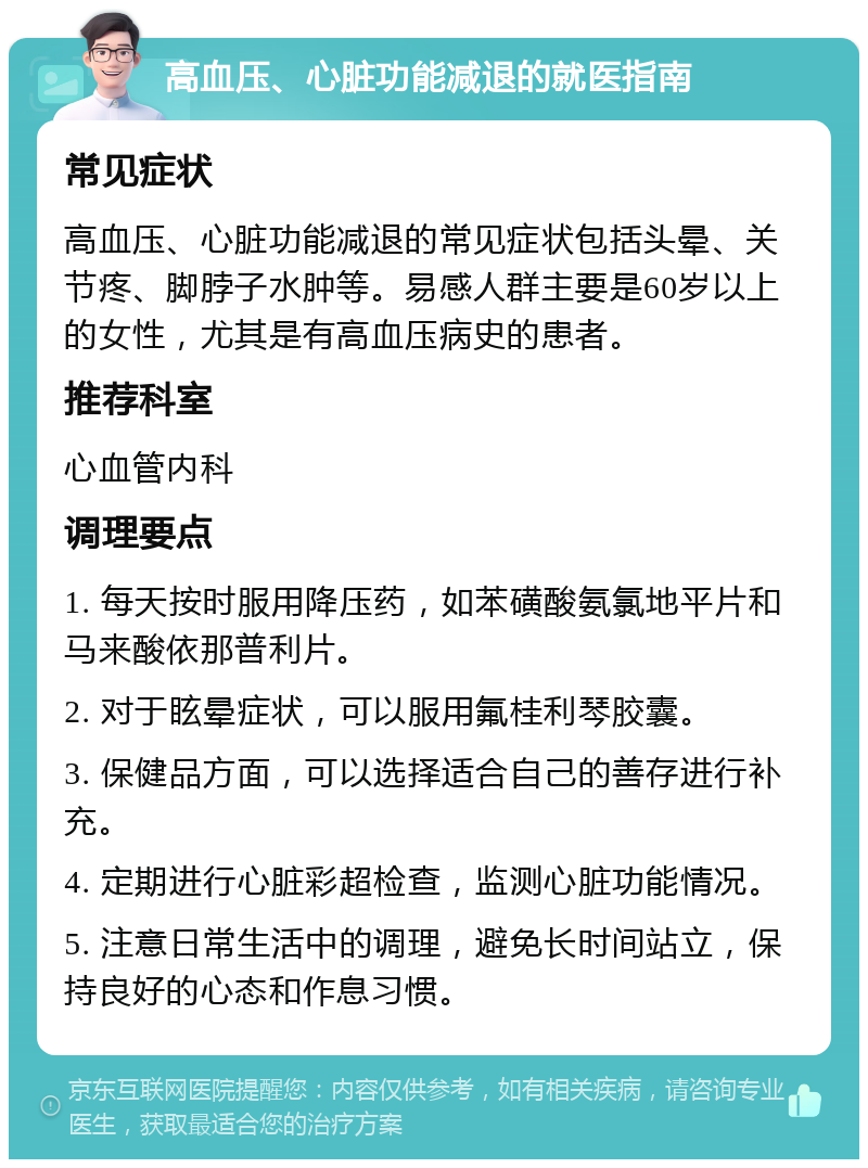 高血压、心脏功能减退的就医指南 常见症状 高血压、心脏功能减退的常见症状包括头晕、关节疼、脚脖子水肿等。易感人群主要是60岁以上的女性，尤其是有高血压病史的患者。 推荐科室 心血管内科 调理要点 1. 每天按时服用降压药，如苯磺酸氨氯地平片和马来酸依那普利片。 2. 对于眩晕症状，可以服用氟桂利琴胶囊。 3. 保健品方面，可以选择适合自己的善存进行补充。 4. 定期进行心脏彩超检查，监测心脏功能情况。 5. 注意日常生活中的调理，避免长时间站立，保持良好的心态和作息习惯。