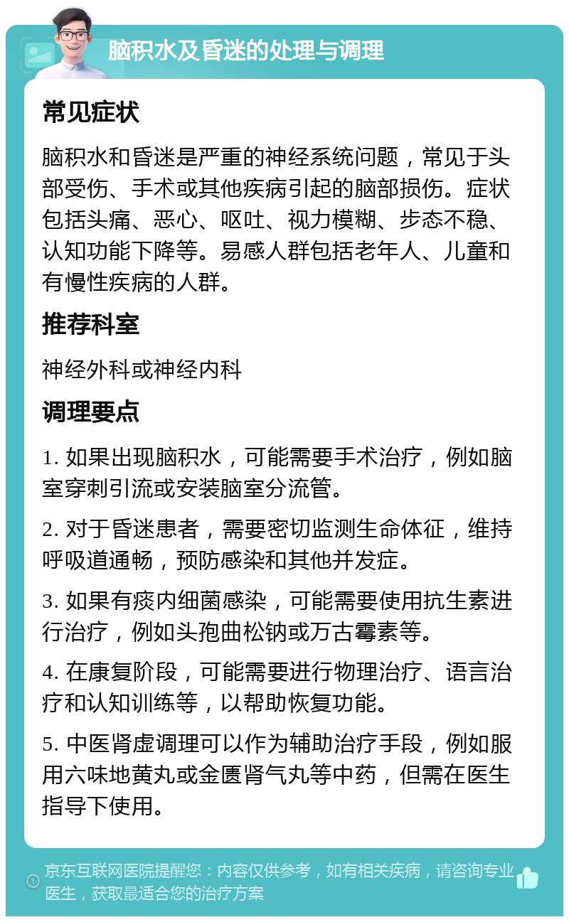 脑积水及昏迷的处理与调理 常见症状 脑积水和昏迷是严重的神经系统问题，常见于头部受伤、手术或其他疾病引起的脑部损伤。症状包括头痛、恶心、呕吐、视力模糊、步态不稳、认知功能下降等。易感人群包括老年人、儿童和有慢性疾病的人群。 推荐科室 神经外科或神经内科 调理要点 1. 如果出现脑积水，可能需要手术治疗，例如脑室穿刺引流或安装脑室分流管。 2. 对于昏迷患者，需要密切监测生命体征，维持呼吸道通畅，预防感染和其他并发症。 3. 如果有痰内细菌感染，可能需要使用抗生素进行治疗，例如头孢曲松钠或万古霉素等。 4. 在康复阶段，可能需要进行物理治疗、语言治疗和认知训练等，以帮助恢复功能。 5. 中医肾虚调理可以作为辅助治疗手段，例如服用六味地黄丸或金匮肾气丸等中药，但需在医生指导下使用。