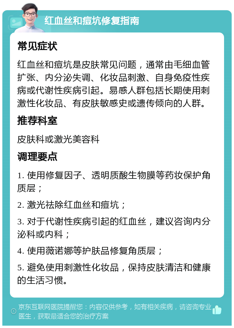 红血丝和痘坑修复指南 常见症状 红血丝和痘坑是皮肤常见问题，通常由毛细血管扩张、内分泌失调、化妆品刺激、自身免疫性疾病或代谢性疾病引起。易感人群包括长期使用刺激性化妆品、有皮肤敏感史或遗传倾向的人群。 推荐科室 皮肤科或激光美容科 调理要点 1. 使用修复因子、透明质酸生物膜等药妆保护角质层； 2. 激光祛除红血丝和痘坑； 3. 对于代谢性疾病引起的红血丝，建议咨询内分泌科或内科； 4. 使用薇诺娜等护肤品修复角质层； 5. 避免使用刺激性化妆品，保持皮肤清洁和健康的生活习惯。