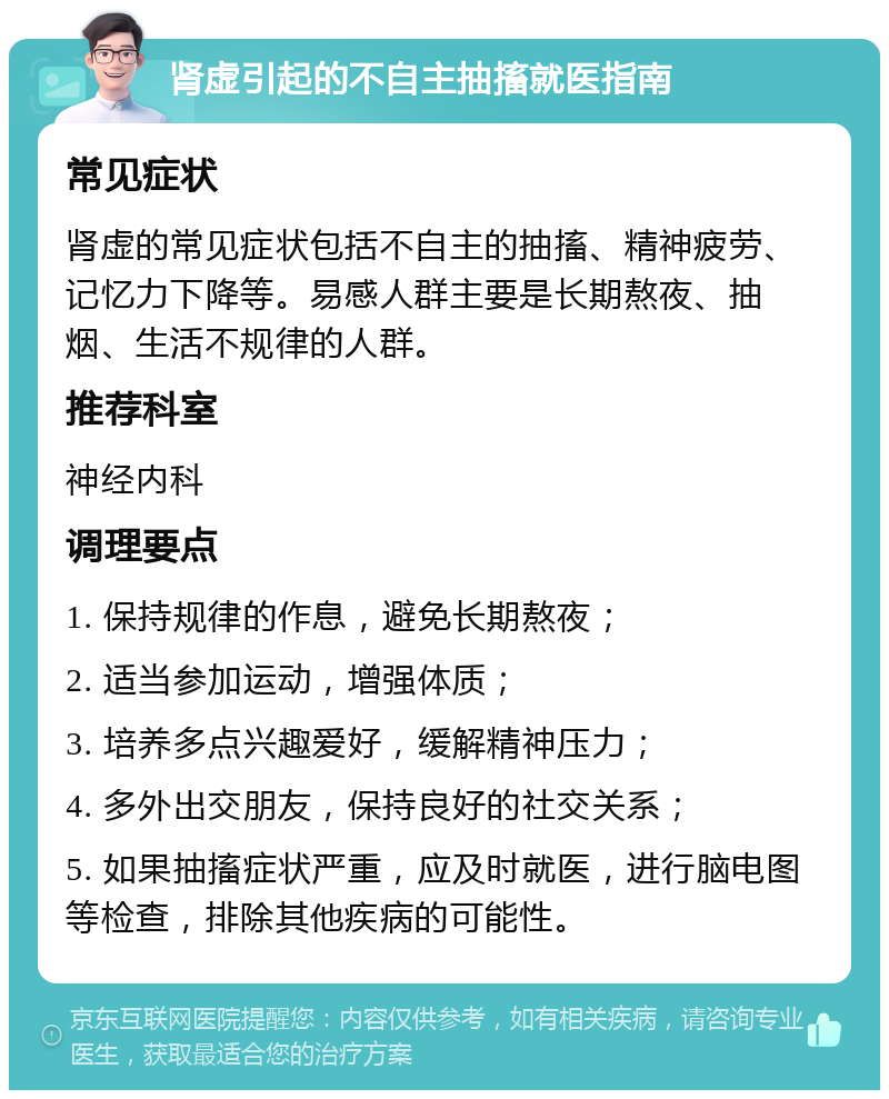 肾虚引起的不自主抽搐就医指南 常见症状 肾虚的常见症状包括不自主的抽搐、精神疲劳、记忆力下降等。易感人群主要是长期熬夜、抽烟、生活不规律的人群。 推荐科室 神经内科 调理要点 1. 保持规律的作息，避免长期熬夜； 2. 适当参加运动，增强体质； 3. 培养多点兴趣爱好，缓解精神压力； 4. 多外出交朋友，保持良好的社交关系； 5. 如果抽搐症状严重，应及时就医，进行脑电图等检查，排除其他疾病的可能性。