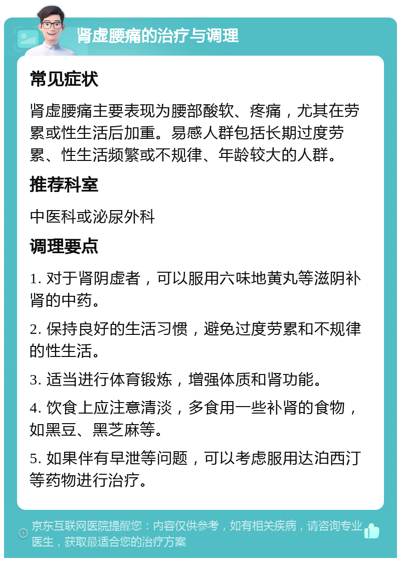 肾虚腰痛的治疗与调理 常见症状 肾虚腰痛主要表现为腰部酸软、疼痛，尤其在劳累或性生活后加重。易感人群包括长期过度劳累、性生活频繁或不规律、年龄较大的人群。 推荐科室 中医科或泌尿外科 调理要点 1. 对于肾阴虚者，可以服用六味地黄丸等滋阴补肾的中药。 2. 保持良好的生活习惯，避免过度劳累和不规律的性生活。 3. 适当进行体育锻炼，增强体质和肾功能。 4. 饮食上应注意清淡，多食用一些补肾的食物，如黑豆、黑芝麻等。 5. 如果伴有早泄等问题，可以考虑服用达泊西汀等药物进行治疗。