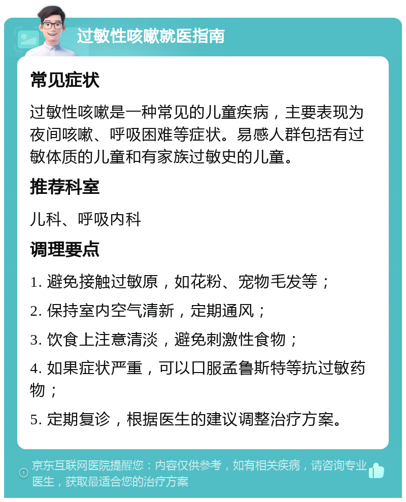 过敏性咳嗽就医指南 常见症状 过敏性咳嗽是一种常见的儿童疾病，主要表现为夜间咳嗽、呼吸困难等症状。易感人群包括有过敏体质的儿童和有家族过敏史的儿童。 推荐科室 儿科、呼吸内科 调理要点 1. 避免接触过敏原，如花粉、宠物毛发等； 2. 保持室内空气清新，定期通风； 3. 饮食上注意清淡，避免刺激性食物； 4. 如果症状严重，可以口服孟鲁斯特等抗过敏药物； 5. 定期复诊，根据医生的建议调整治疗方案。