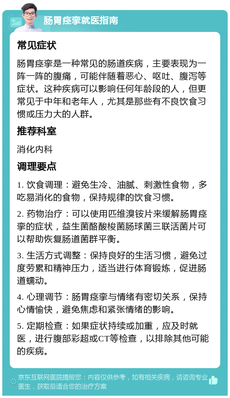 肠胃痉挛就医指南 常见症状 肠胃痉挛是一种常见的肠道疾病，主要表现为一阵一阵的腹痛，可能伴随着恶心、呕吐、腹泻等症状。这种疾病可以影响任何年龄段的人，但更常见于中年和老年人，尤其是那些有不良饮食习惯或压力大的人群。 推荐科室 消化内科 调理要点 1. 饮食调理：避免生冷、油腻、刺激性食物，多吃易消化的食物，保持规律的饮食习惯。 2. 药物治疗：可以使用匹维溴铵片来缓解肠胃痉挛的症状，益生菌酪酸梭菌肠球菌三联活菌片可以帮助恢复肠道菌群平衡。 3. 生活方式调整：保持良好的生活习惯，避免过度劳累和精神压力，适当进行体育锻炼，促进肠道蠕动。 4. 心理调节：肠胃痉挛与情绪有密切关系，保持心情愉快，避免焦虑和紧张情绪的影响。 5. 定期检查：如果症状持续或加重，应及时就医，进行腹部彩超或CT等检查，以排除其他可能的疾病。