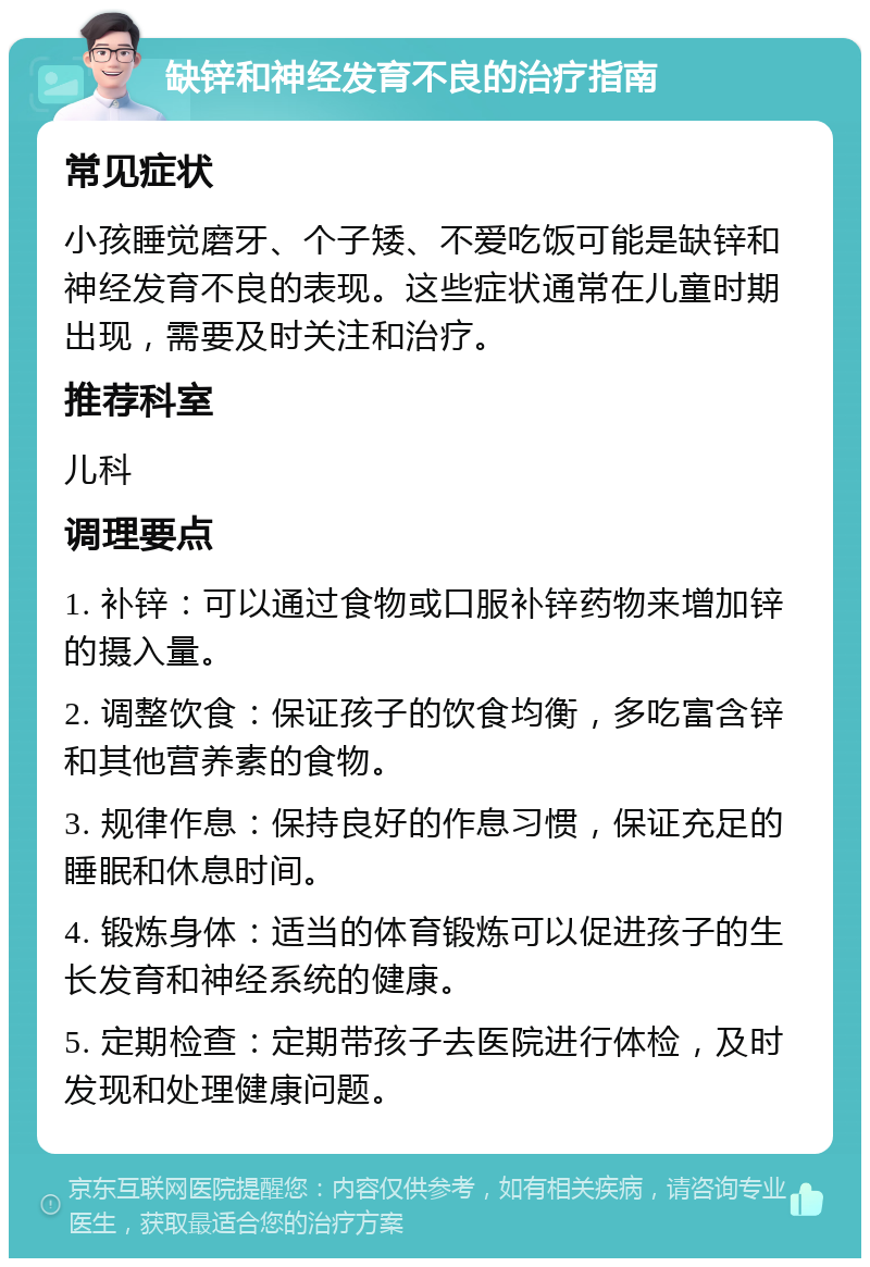 缺锌和神经发育不良的治疗指南 常见症状 小孩睡觉磨牙、个子矮、不爱吃饭可能是缺锌和神经发育不良的表现。这些症状通常在儿童时期出现，需要及时关注和治疗。 推荐科室 儿科 调理要点 1. 补锌：可以通过食物或口服补锌药物来增加锌的摄入量。 2. 调整饮食：保证孩子的饮食均衡，多吃富含锌和其他营养素的食物。 3. 规律作息：保持良好的作息习惯，保证充足的睡眠和休息时间。 4. 锻炼身体：适当的体育锻炼可以促进孩子的生长发育和神经系统的健康。 5. 定期检查：定期带孩子去医院进行体检，及时发现和处理健康问题。