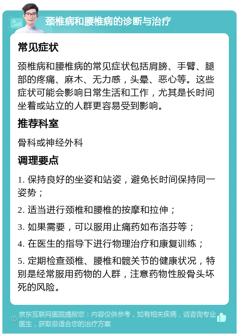 颈椎病和腰椎病的诊断与治疗 常见症状 颈椎病和腰椎病的常见症状包括肩膀、手臂、腿部的疼痛、麻木、无力感，头晕、恶心等。这些症状可能会影响日常生活和工作，尤其是长时间坐着或站立的人群更容易受到影响。 推荐科室 骨科或神经外科 调理要点 1. 保持良好的坐姿和站姿，避免长时间保持同一姿势； 2. 适当进行颈椎和腰椎的按摩和拉伸； 3. 如果需要，可以服用止痛药如布洛芬等； 4. 在医生的指导下进行物理治疗和康复训练； 5. 定期检查颈椎、腰椎和髋关节的健康状况，特别是经常服用药物的人群，注意药物性股骨头坏死的风险。