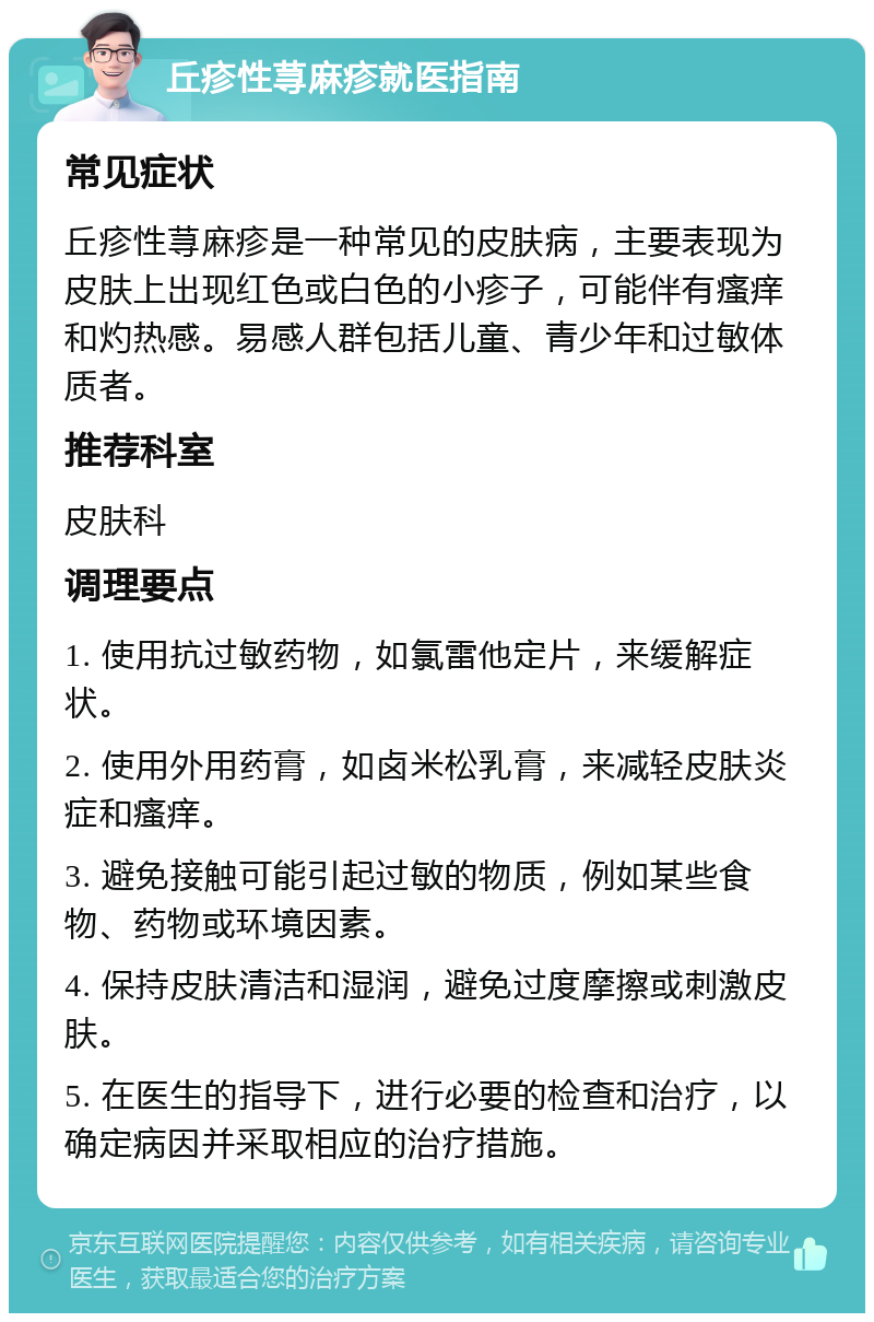 丘疹性荨麻疹就医指南 常见症状 丘疹性荨麻疹是一种常见的皮肤病，主要表现为皮肤上出现红色或白色的小疹子，可能伴有瘙痒和灼热感。易感人群包括儿童、青少年和过敏体质者。 推荐科室 皮肤科 调理要点 1. 使用抗过敏药物，如氯雷他定片，来缓解症状。 2. 使用外用药膏，如卤米松乳膏，来减轻皮肤炎症和瘙痒。 3. 避免接触可能引起过敏的物质，例如某些食物、药物或环境因素。 4. 保持皮肤清洁和湿润，避免过度摩擦或刺激皮肤。 5. 在医生的指导下，进行必要的检查和治疗，以确定病因并采取相应的治疗措施。