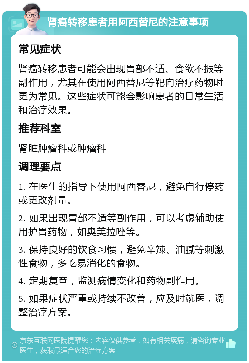 肾癌转移患者用阿西替尼的注意事项 常见症状 肾癌转移患者可能会出现胃部不适、食欲不振等副作用，尤其在使用阿西替尼等靶向治疗药物时更为常见。这些症状可能会影响患者的日常生活和治疗效果。 推荐科室 肾脏肿瘤科或肿瘤科 调理要点 1. 在医生的指导下使用阿西替尼，避免自行停药或更改剂量。 2. 如果出现胃部不适等副作用，可以考虑辅助使用护胃药物，如奥美拉唑等。 3. 保持良好的饮食习惯，避免辛辣、油腻等刺激性食物，多吃易消化的食物。 4. 定期复查，监测病情变化和药物副作用。 5. 如果症状严重或持续不改善，应及时就医，调整治疗方案。