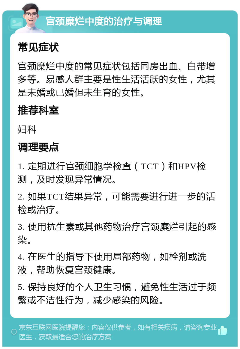 宫颈糜烂中度的治疗与调理 常见症状 宫颈糜烂中度的常见症状包括同房出血、白带增多等。易感人群主要是性生活活跃的女性，尤其是未婚或已婚但未生育的女性。 推荐科室 妇科 调理要点 1. 定期进行宫颈细胞学检查（TCT）和HPV检测，及时发现异常情况。 2. 如果TCT结果异常，可能需要进行进一步的活检或治疗。 3. 使用抗生素或其他药物治疗宫颈糜烂引起的感染。 4. 在医生的指导下使用局部药物，如栓剂或洗液，帮助恢复宫颈健康。 5. 保持良好的个人卫生习惯，避免性生活过于频繁或不洁性行为，减少感染的风险。