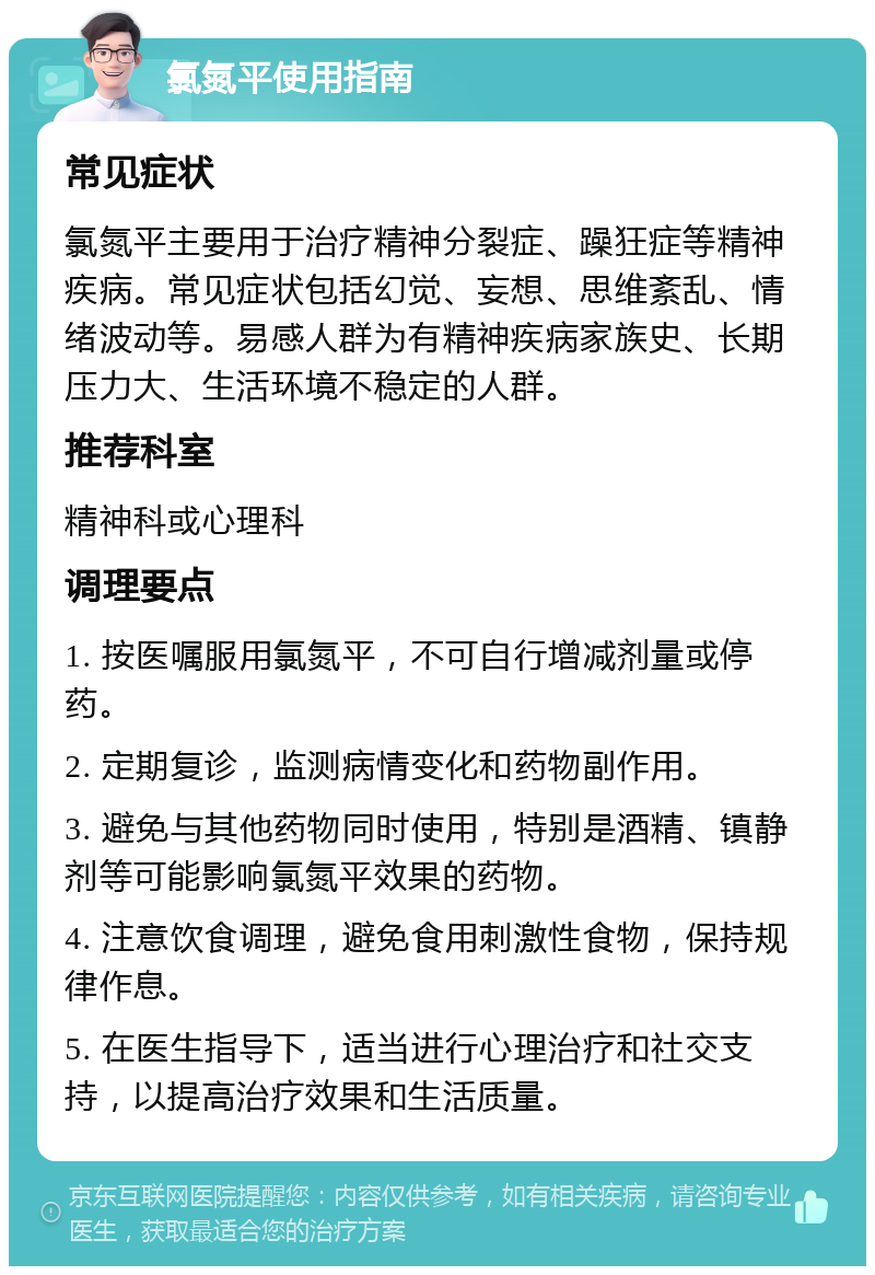 氯氮平使用指南 常见症状 氯氮平主要用于治疗精神分裂症、躁狂症等精神疾病。常见症状包括幻觉、妄想、思维紊乱、情绪波动等。易感人群为有精神疾病家族史、长期压力大、生活环境不稳定的人群。 推荐科室 精神科或心理科 调理要点 1. 按医嘱服用氯氮平，不可自行增减剂量或停药。 2. 定期复诊，监测病情变化和药物副作用。 3. 避免与其他药物同时使用，特别是酒精、镇静剂等可能影响氯氮平效果的药物。 4. 注意饮食调理，避免食用刺激性食物，保持规律作息。 5. 在医生指导下，适当进行心理治疗和社交支持，以提高治疗效果和生活质量。