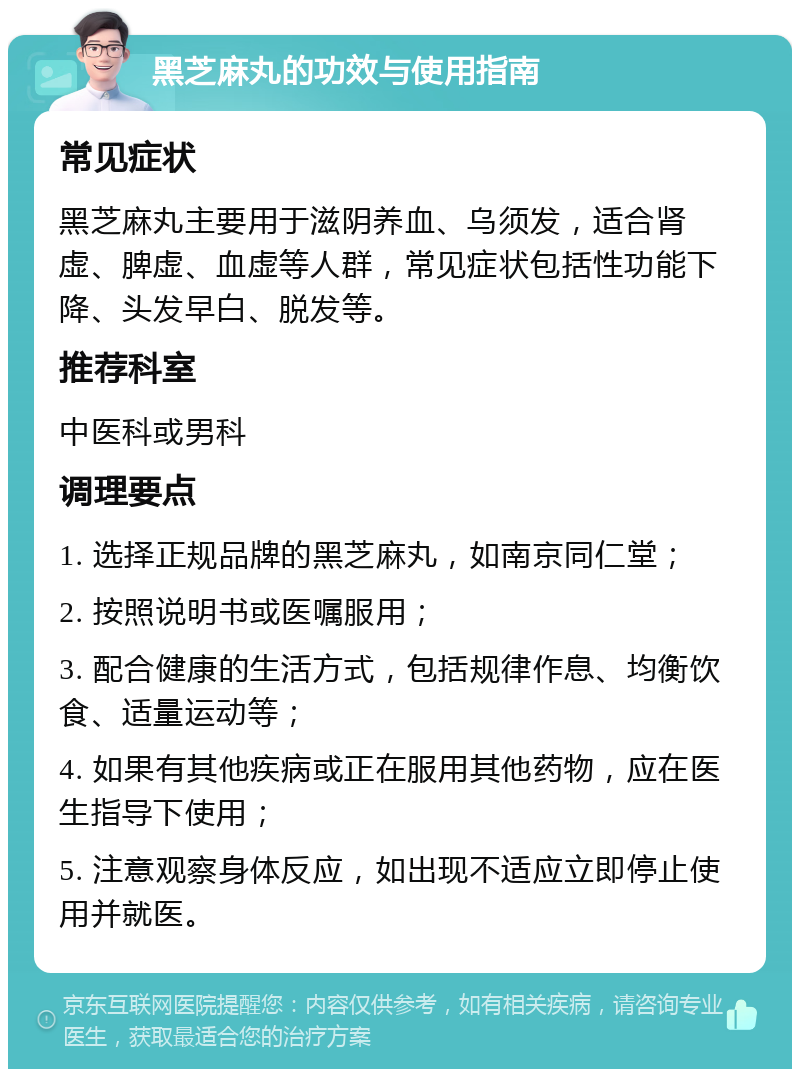 黑芝麻丸的功效与使用指南 常见症状 黑芝麻丸主要用于滋阴养血、乌须发，适合肾虚、脾虚、血虚等人群，常见症状包括性功能下降、头发早白、脱发等。 推荐科室 中医科或男科 调理要点 1. 选择正规品牌的黑芝麻丸，如南京同仁堂； 2. 按照说明书或医嘱服用； 3. 配合健康的生活方式，包括规律作息、均衡饮食、适量运动等； 4. 如果有其他疾病或正在服用其他药物，应在医生指导下使用； 5. 注意观察身体反应，如出现不适应立即停止使用并就医。