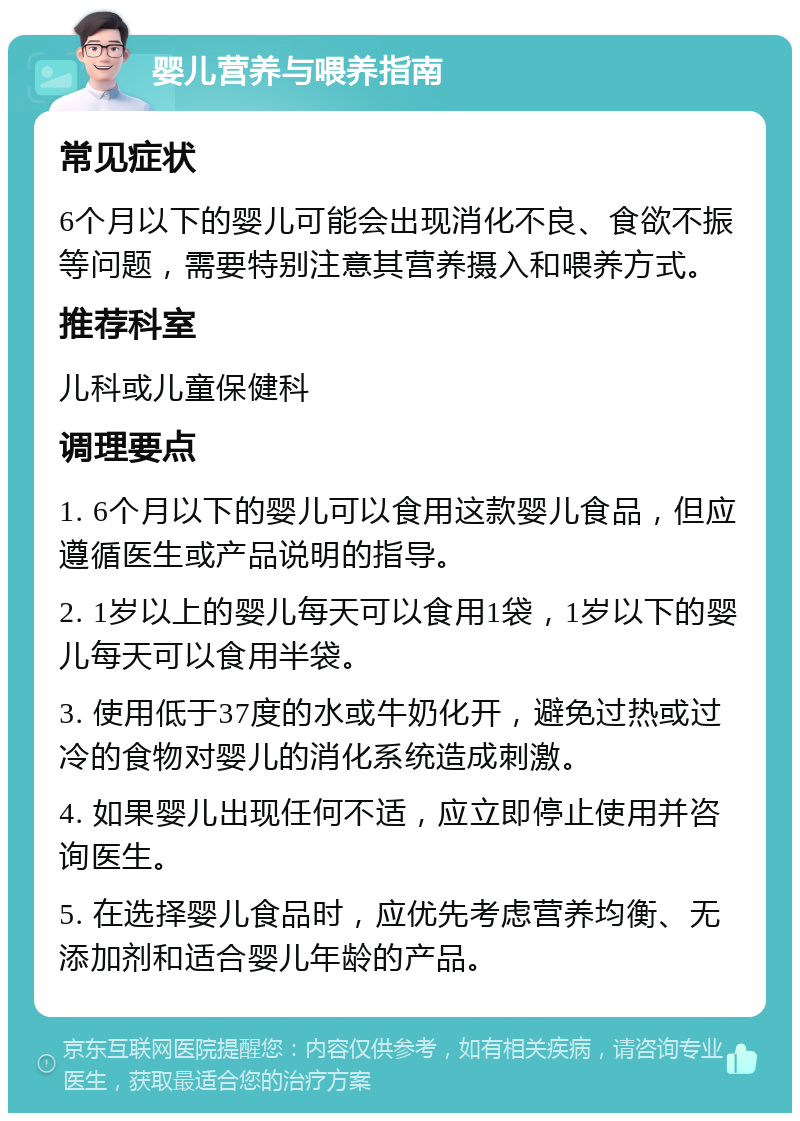 婴儿营养与喂养指南 常见症状 6个月以下的婴儿可能会出现消化不良、食欲不振等问题，需要特别注意其营养摄入和喂养方式。 推荐科室 儿科或儿童保健科 调理要点 1. 6个月以下的婴儿可以食用这款婴儿食品，但应遵循医生或产品说明的指导。 2. 1岁以上的婴儿每天可以食用1袋，1岁以下的婴儿每天可以食用半袋。 3. 使用低于37度的水或牛奶化开，避免过热或过冷的食物对婴儿的消化系统造成刺激。 4. 如果婴儿出现任何不适，应立即停止使用并咨询医生。 5. 在选择婴儿食品时，应优先考虑营养均衡、无添加剂和适合婴儿年龄的产品。