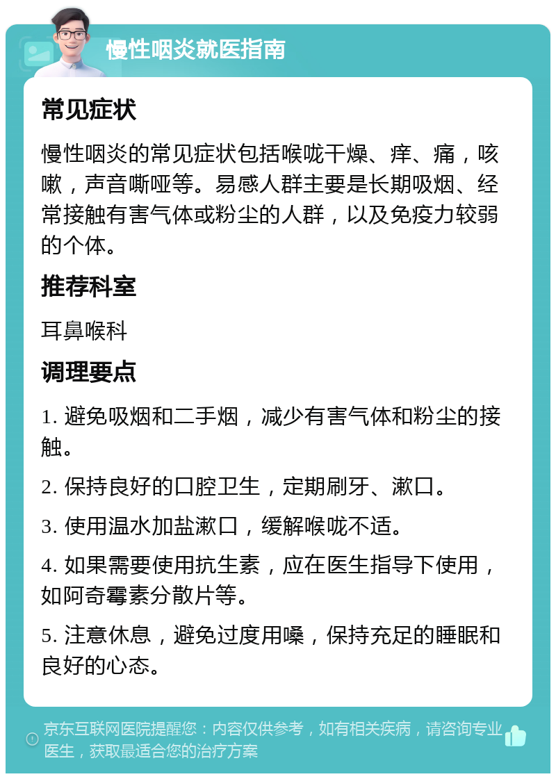 慢性咽炎就医指南 常见症状 慢性咽炎的常见症状包括喉咙干燥、痒、痛，咳嗽，声音嘶哑等。易感人群主要是长期吸烟、经常接触有害气体或粉尘的人群，以及免疫力较弱的个体。 推荐科室 耳鼻喉科 调理要点 1. 避免吸烟和二手烟，减少有害气体和粉尘的接触。 2. 保持良好的口腔卫生，定期刷牙、漱口。 3. 使用温水加盐漱口，缓解喉咙不适。 4. 如果需要使用抗生素，应在医生指导下使用，如阿奇霉素分散片等。 5. 注意休息，避免过度用嗓，保持充足的睡眠和良好的心态。