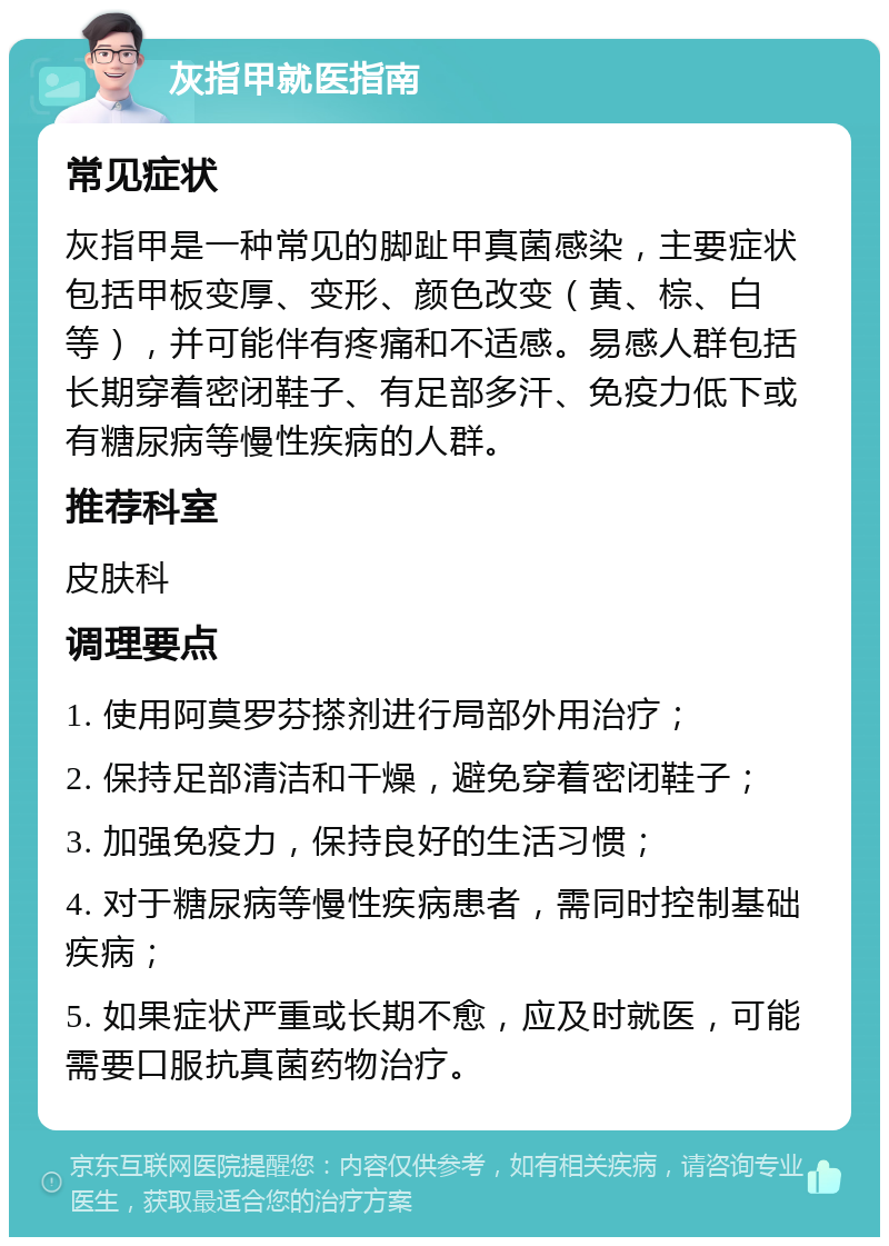 灰指甲就医指南 常见症状 灰指甲是一种常见的脚趾甲真菌感染，主要症状包括甲板变厚、变形、颜色改变（黄、棕、白等），并可能伴有疼痛和不适感。易感人群包括长期穿着密闭鞋子、有足部多汗、免疫力低下或有糖尿病等慢性疾病的人群。 推荐科室 皮肤科 调理要点 1. 使用阿莫罗芬搽剂进行局部外用治疗； 2. 保持足部清洁和干燥，避免穿着密闭鞋子； 3. 加强免疫力，保持良好的生活习惯； 4. 对于糖尿病等慢性疾病患者，需同时控制基础疾病； 5. 如果症状严重或长期不愈，应及时就医，可能需要口服抗真菌药物治疗。