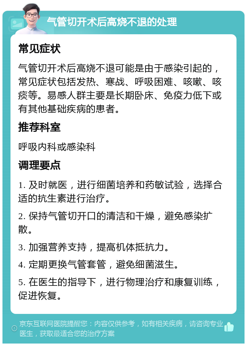 气管切开术后高烧不退的处理 常见症状 气管切开术后高烧不退可能是由于感染引起的，常见症状包括发热、寒战、呼吸困难、咳嗽、咳痰等。易感人群主要是长期卧床、免疫力低下或有其他基础疾病的患者。 推荐科室 呼吸内科或感染科 调理要点 1. 及时就医，进行细菌培养和药敏试验，选择合适的抗生素进行治疗。 2. 保持气管切开口的清洁和干燥，避免感染扩散。 3. 加强营养支持，提高机体抵抗力。 4. 定期更换气管套管，避免细菌滋生。 5. 在医生的指导下，进行物理治疗和康复训练，促进恢复。