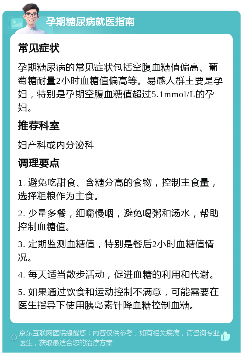 孕期糖尿病就医指南 常见症状 孕期糖尿病的常见症状包括空腹血糖值偏高、葡萄糖耐量2小时血糖值偏高等。易感人群主要是孕妇，特别是孕期空腹血糖值超过5.1mmol/L的孕妇。 推荐科室 妇产科或内分泌科 调理要点 1. 避免吃甜食、含糖分高的食物，控制主食量，选择粗粮作为主食。 2. 少量多餐，细嚼慢咽，避免喝粥和汤水，帮助控制血糖值。 3. 定期监测血糖值，特别是餐后2小时血糖值情况。 4. 每天适当散步活动，促进血糖的利用和代谢。 5. 如果通过饮食和运动控制不满意，可能需要在医生指导下使用胰岛素针降血糖控制血糖。