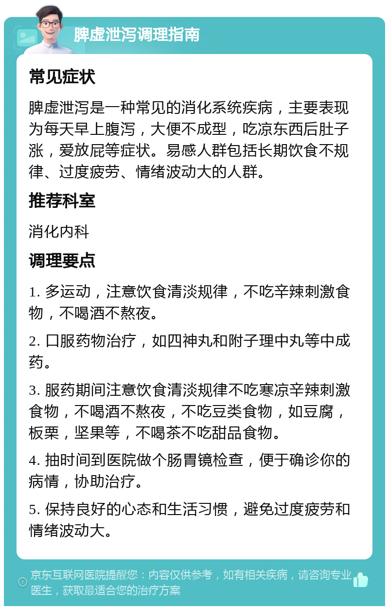 脾虚泄泻调理指南 常见症状 脾虚泄泻是一种常见的消化系统疾病，主要表现为每天早上腹泻，大便不成型，吃凉东西后肚子涨，爱放屁等症状。易感人群包括长期饮食不规律、过度疲劳、情绪波动大的人群。 推荐科室 消化内科 调理要点 1. 多运动，注意饮食清淡规律，不吃辛辣刺激食物，不喝酒不熬夜。 2. 口服药物治疗，如四神丸和附子理中丸等中成药。 3. 服药期间注意饮食清淡规律不吃寒凉辛辣刺激食物，不喝酒不熬夜，不吃豆类食物，如豆腐，板栗，坚果等，不喝茶不吃甜品食物。 4. 抽时间到医院做个肠胃镜检查，便于确诊你的病情，协助治疗。 5. 保持良好的心态和生活习惯，避免过度疲劳和情绪波动大。