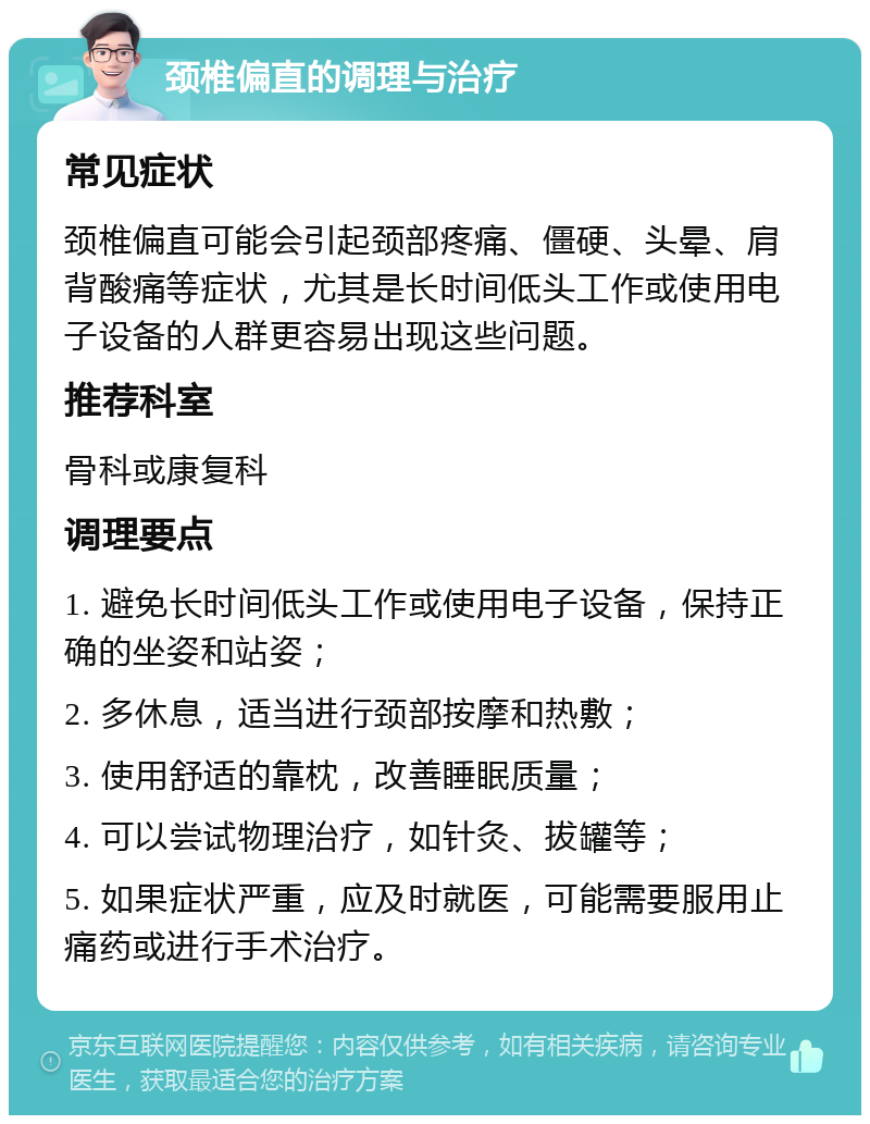 颈椎偏直的调理与治疗 常见症状 颈椎偏直可能会引起颈部疼痛、僵硬、头晕、肩背酸痛等症状，尤其是长时间低头工作或使用电子设备的人群更容易出现这些问题。 推荐科室 骨科或康复科 调理要点 1. 避免长时间低头工作或使用电子设备，保持正确的坐姿和站姿； 2. 多休息，适当进行颈部按摩和热敷； 3. 使用舒适的靠枕，改善睡眠质量； 4. 可以尝试物理治疗，如针灸、拔罐等； 5. 如果症状严重，应及时就医，可能需要服用止痛药或进行手术治疗。