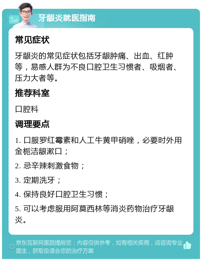 牙龈炎就医指南 常见症状 牙龈炎的常见症状包括牙龈肿痛、出血、红肿等，易感人群为不良口腔卫生习惯者、吸烟者、压力大者等。 推荐科室 口腔科 调理要点 1. 口服罗红霉素和人工牛黄甲硝唑，必要时外用金栀洁龈漱口； 2. 忌辛辣刺激食物； 3. 定期洗牙； 4. 保持良好口腔卫生习惯； 5. 可以考虑服用阿莫西林等消炎药物治疗牙龈炎。