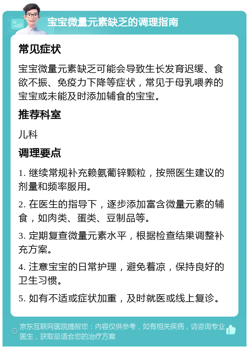 宝宝微量元素缺乏的调理指南 常见症状 宝宝微量元素缺乏可能会导致生长发育迟缓、食欲不振、免疫力下降等症状，常见于母乳喂养的宝宝或未能及时添加辅食的宝宝。 推荐科室 儿科 调理要点 1. 继续常规补充赖氨葡锌颗粒，按照医生建议的剂量和频率服用。 2. 在医生的指导下，逐步添加富含微量元素的辅食，如肉类、蛋类、豆制品等。 3. 定期复查微量元素水平，根据检查结果调整补充方案。 4. 注意宝宝的日常护理，避免着凉，保持良好的卫生习惯。 5. 如有不适或症状加重，及时就医或线上复诊。