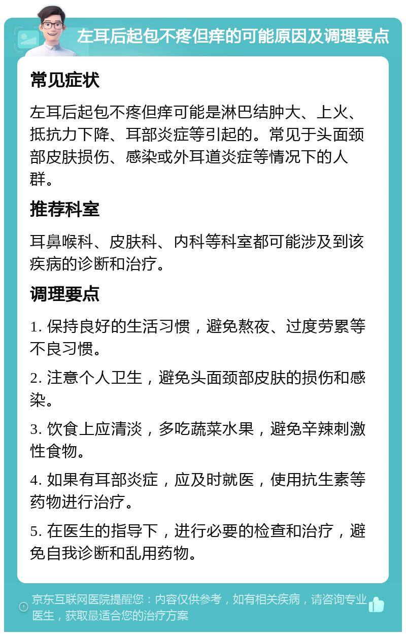 左耳后起包不疼但痒的可能原因及调理要点 常见症状 左耳后起包不疼但痒可能是淋巴结肿大、上火、抵抗力下降、耳部炎症等引起的。常见于头面颈部皮肤损伤、感染或外耳道炎症等情况下的人群。 推荐科室 耳鼻喉科、皮肤科、内科等科室都可能涉及到该疾病的诊断和治疗。 调理要点 1. 保持良好的生活习惯，避免熬夜、过度劳累等不良习惯。 2. 注意个人卫生，避免头面颈部皮肤的损伤和感染。 3. 饮食上应清淡，多吃蔬菜水果，避免辛辣刺激性食物。 4. 如果有耳部炎症，应及时就医，使用抗生素等药物进行治疗。 5. 在医生的指导下，进行必要的检查和治疗，避免自我诊断和乱用药物。