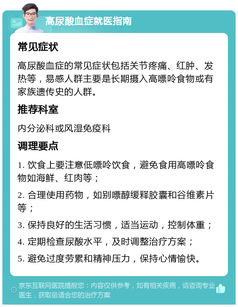 高尿酸血症就医指南 常见症状 高尿酸血症的常见症状包括关节疼痛、红肿、发热等，易感人群主要是长期摄入高嘌呤食物或有家族遗传史的人群。 推荐科室 内分泌科或风湿免疫科 调理要点 1. 饮食上要注意低嘌呤饮食，避免食用高嘌呤食物如海鲜、红肉等； 2. 合理使用药物，如别嘌醇缓释胶囊和谷维素片等； 3. 保持良好的生活习惯，适当运动，控制体重； 4. 定期检查尿酸水平，及时调整治疗方案； 5. 避免过度劳累和精神压力，保持心情愉快。