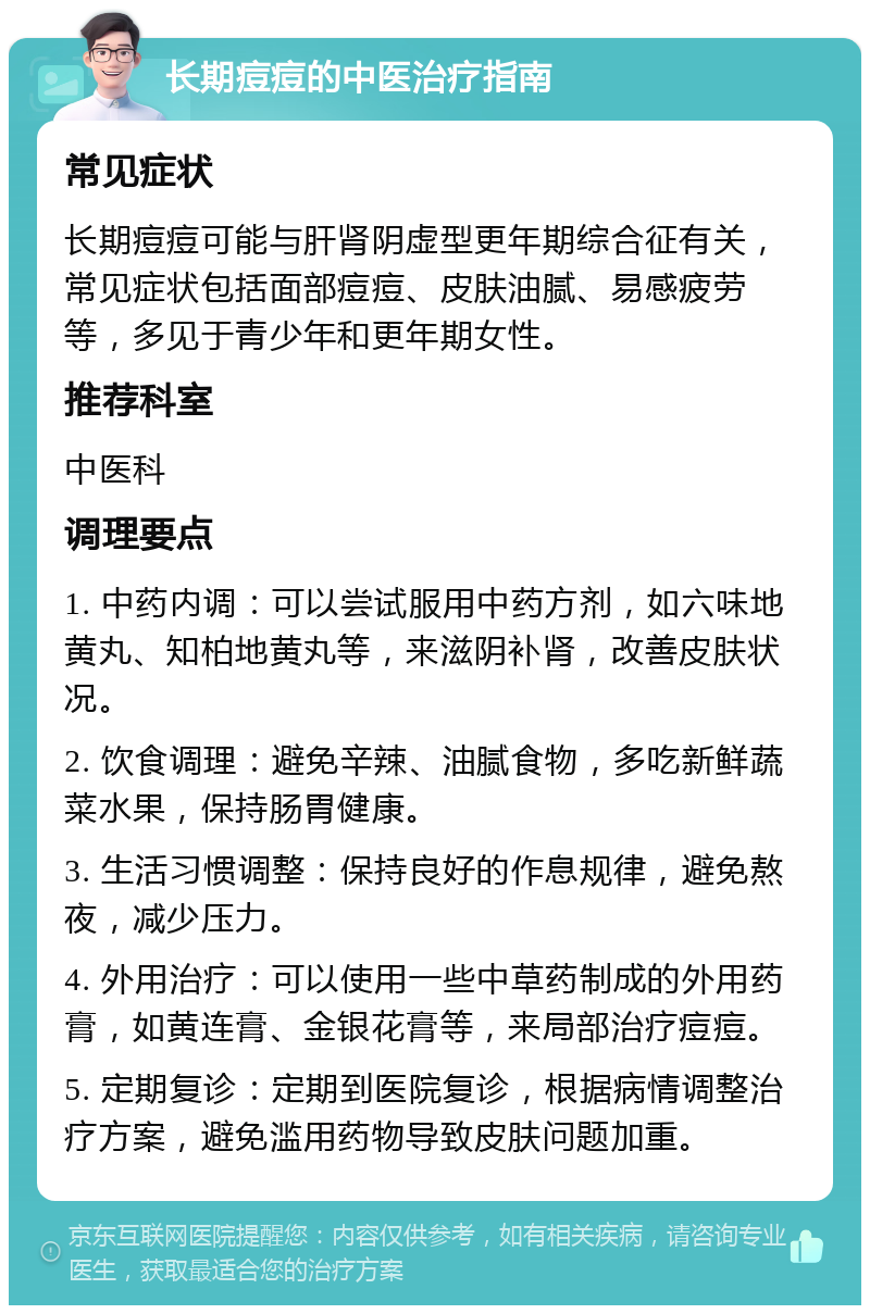 长期痘痘的中医治疗指南 常见症状 长期痘痘可能与肝肾阴虚型更年期综合征有关，常见症状包括面部痘痘、皮肤油腻、易感疲劳等，多见于青少年和更年期女性。 推荐科室 中医科 调理要点 1. 中药内调：可以尝试服用中药方剂，如六味地黄丸、知柏地黄丸等，来滋阴补肾，改善皮肤状况。 2. 饮食调理：避免辛辣、油腻食物，多吃新鲜蔬菜水果，保持肠胃健康。 3. 生活习惯调整：保持良好的作息规律，避免熬夜，减少压力。 4. 外用治疗：可以使用一些中草药制成的外用药膏，如黄连膏、金银花膏等，来局部治疗痘痘。 5. 定期复诊：定期到医院复诊，根据病情调整治疗方案，避免滥用药物导致皮肤问题加重。