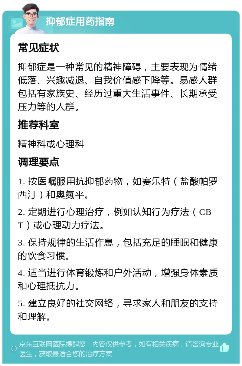 抑郁症用药指南 常见症状 抑郁症是一种常见的精神障碍，主要表现为情绪低落、兴趣减退、自我价值感下降等。易感人群包括有家族史、经历过重大生活事件、长期承受压力等的人群。 推荐科室 精神科或心理科 调理要点 1. 按医嘱服用抗抑郁药物，如赛乐特（盐酸帕罗西汀）和奥氮平。 2. 定期进行心理治疗，例如认知行为疗法（CBT）或心理动力疗法。 3. 保持规律的生活作息，包括充足的睡眠和健康的饮食习惯。 4. 适当进行体育锻炼和户外活动，增强身体素质和心理抵抗力。 5. 建立良好的社交网络，寻求家人和朋友的支持和理解。