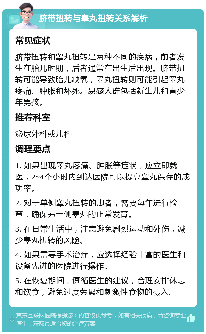 脐带扭转与睾丸扭转关系解析 常见症状 脐带扭转和睾丸扭转是两种不同的疾病，前者发生在胎儿时期，后者通常在出生后出现。脐带扭转可能导致胎儿缺氧，睾丸扭转则可能引起睾丸疼痛、肿胀和坏死。易感人群包括新生儿和青少年男孩。 推荐科室 泌尿外科或儿科 调理要点 1. 如果出现睾丸疼痛、肿胀等症状，应立即就医，2~4个小时内到达医院可以提高睾丸保存的成功率。 2. 对于单侧睾丸扭转的患者，需要每年进行检查，确保另一侧睾丸的正常发育。 3. 在日常生活中，注意避免剧烈运动和外伤，减少睾丸扭转的风险。 4. 如果需要手术治疗，应选择经验丰富的医生和设备先进的医院进行操作。 5. 在恢复期间，遵循医生的建议，合理安排休息和饮食，避免过度劳累和刺激性食物的摄入。