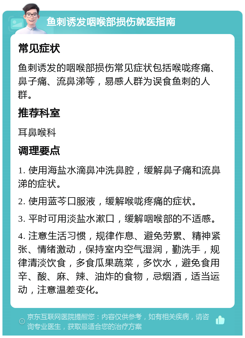 鱼刺诱发咽喉部损伤就医指南 常见症状 鱼刺诱发的咽喉部损伤常见症状包括喉咙疼痛、鼻子痛、流鼻涕等，易感人群为误食鱼刺的人群。 推荐科室 耳鼻喉科 调理要点 1. 使用海盐水滴鼻冲洗鼻腔，缓解鼻子痛和流鼻涕的症状。 2. 使用蓝芩口服液，缓解喉咙疼痛的症状。 3. 平时可用淡盐水漱口，缓解咽喉部的不适感。 4. 注意生活习惯，规律作息、避免劳累、精神紧张、情绪激动，保持室内空气湿润，勤洗手，规律清淡饮食，多食瓜果蔬菜，多饮水，避免食用辛、酸、麻、辣、油炸的食物，忌烟酒，适当运动，注意温差变化。