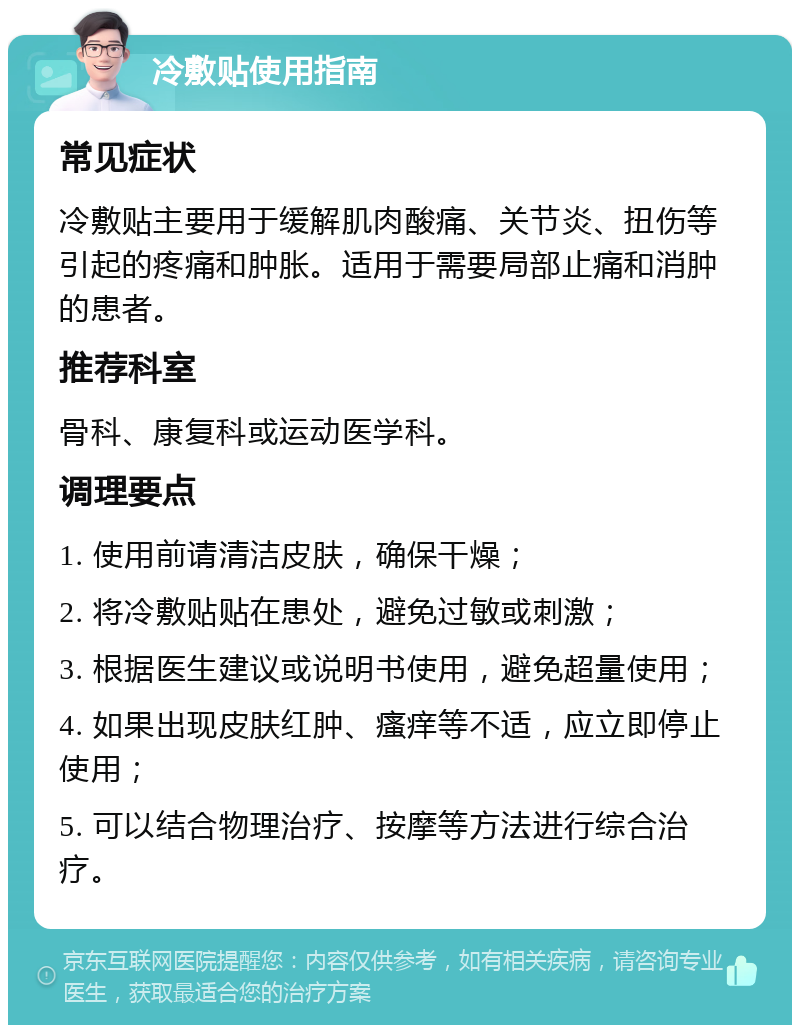 冷敷贴使用指南 常见症状 冷敷贴主要用于缓解肌肉酸痛、关节炎、扭伤等引起的疼痛和肿胀。适用于需要局部止痛和消肿的患者。 推荐科室 骨科、康复科或运动医学科。 调理要点 1. 使用前请清洁皮肤，确保干燥； 2. 将冷敷贴贴在患处，避免过敏或刺激； 3. 根据医生建议或说明书使用，避免超量使用； 4. 如果出现皮肤红肿、瘙痒等不适，应立即停止使用； 5. 可以结合物理治疗、按摩等方法进行综合治疗。