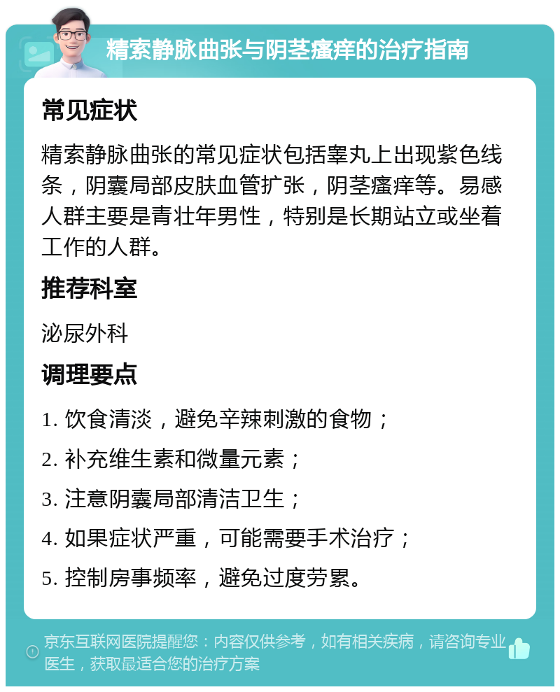 精索静脉曲张与阴茎瘙痒的治疗指南 常见症状 精索静脉曲张的常见症状包括睾丸上出现紫色线条，阴囊局部皮肤血管扩张，阴茎瘙痒等。易感人群主要是青壮年男性，特别是长期站立或坐着工作的人群。 推荐科室 泌尿外科 调理要点 1. 饮食清淡，避免辛辣刺激的食物； 2. 补充维生素和微量元素； 3. 注意阴囊局部清洁卫生； 4. 如果症状严重，可能需要手术治疗； 5. 控制房事频率，避免过度劳累。