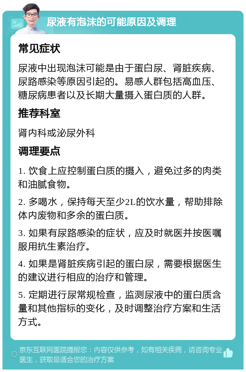 尿液有泡沫的可能原因及调理 常见症状 尿液中出现泡沫可能是由于蛋白尿、肾脏疾病、尿路感染等原因引起的。易感人群包括高血压、糖尿病患者以及长期大量摄入蛋白质的人群。 推荐科室 肾内科或泌尿外科 调理要点 1. 饮食上应控制蛋白质的摄入，避免过多的肉类和油腻食物。 2. 多喝水，保持每天至少2L的饮水量，帮助排除体内废物和多余的蛋白质。 3. 如果有尿路感染的症状，应及时就医并按医嘱服用抗生素治疗。 4. 如果是肾脏疾病引起的蛋白尿，需要根据医生的建议进行相应的治疗和管理。 5. 定期进行尿常规检查，监测尿液中的蛋白质含量和其他指标的变化，及时调整治疗方案和生活方式。